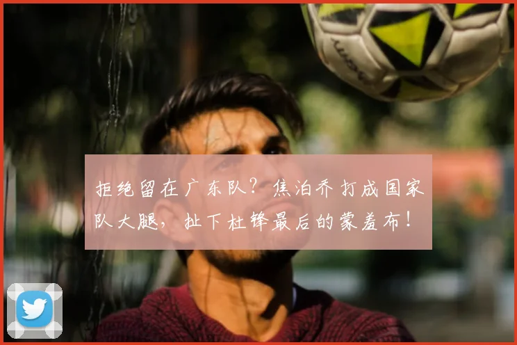 拒绝留在广东队?焦泊乔打成国家队大腿,扯下杜锋最后的蒙羞布!