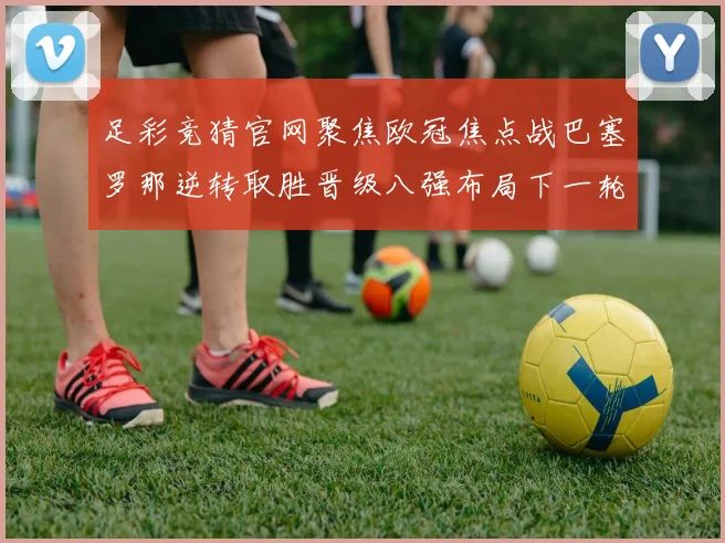 足彩竞猜官网聚焦欧冠焦点战巴塞罗那逆转取胜晋级八强布局下一轮较量