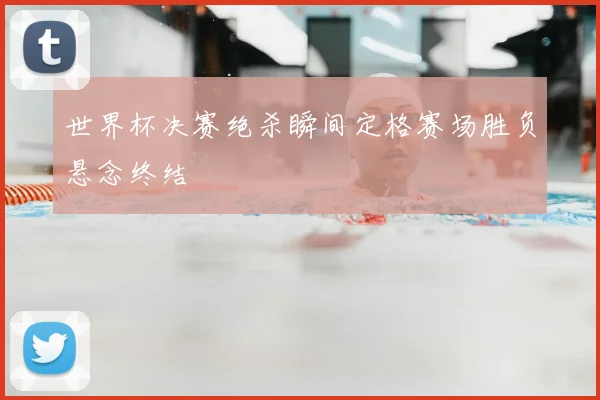 世界杯决赛绝杀瞬间定格赛场胜负悬念终结