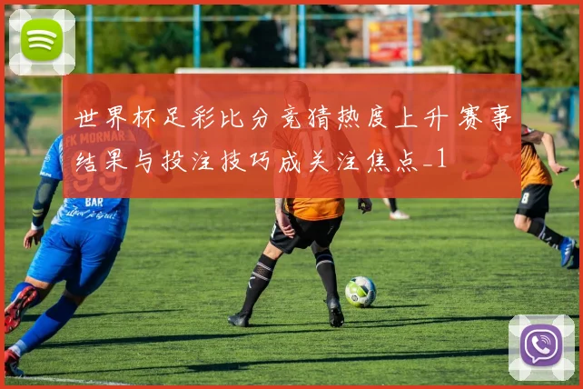 世界杯足彩比分竞猜热度上升 赛事结果与投注技巧成关注焦点_1
