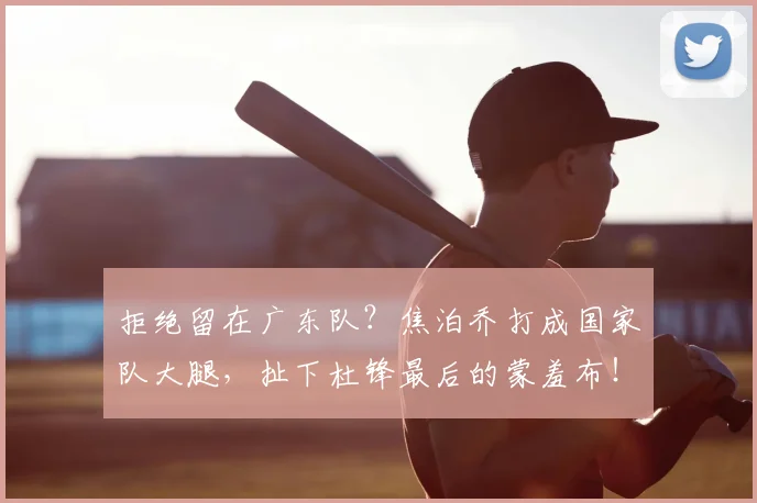 拒绝留在广东队?焦泊乔打成国家队大腿,扯下杜锋最后的蒙羞布!