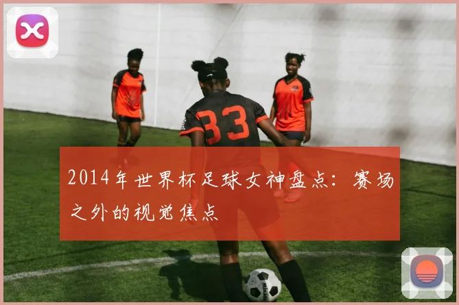 2014年世界杯足球女神盘点：赛场之外的视觉焦点