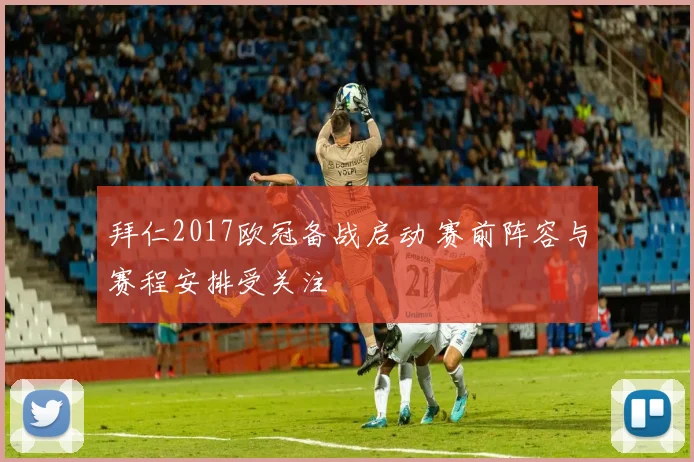 拜仁2017欧冠备战启动 赛前阵容与赛程安排受关注