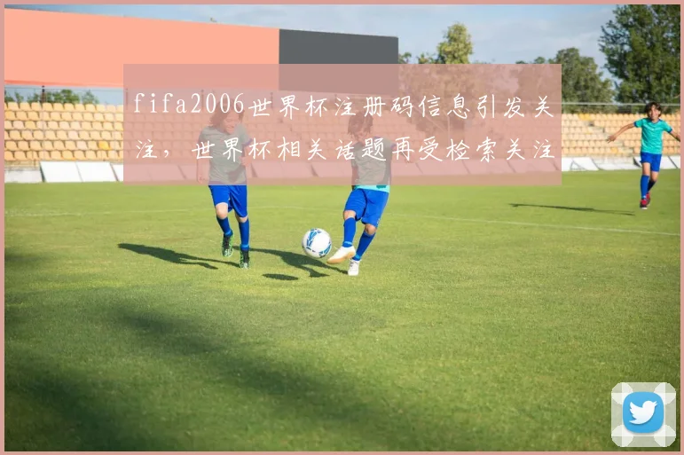 fifa2006世界杯注册码信息引发关注，世界杯相关话题再受检索关注
