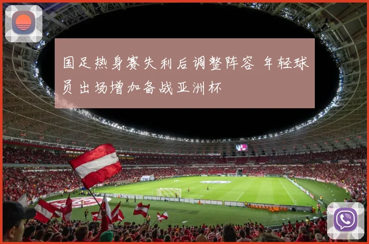 国足热身赛失利后调整阵容 年轻球员出场增加备战亚洲杯