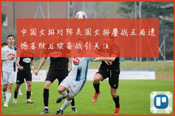中国女排对阵美国女排鏖战五局遗憾落败后续备战引关注