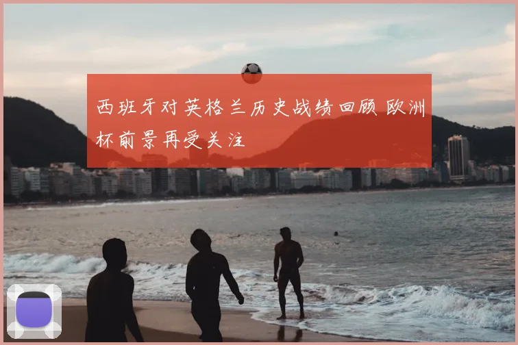 西班牙对英格兰历史战绩回顾 欧洲杯前景再受关注