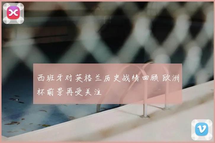 西班牙对英格兰历史战绩回顾 欧洲杯前景再受关注