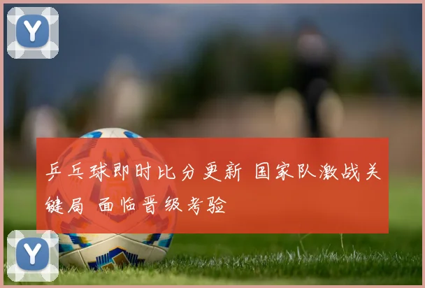 乒乓球即时比分更新 国家队激战关键局 面临晋级考验