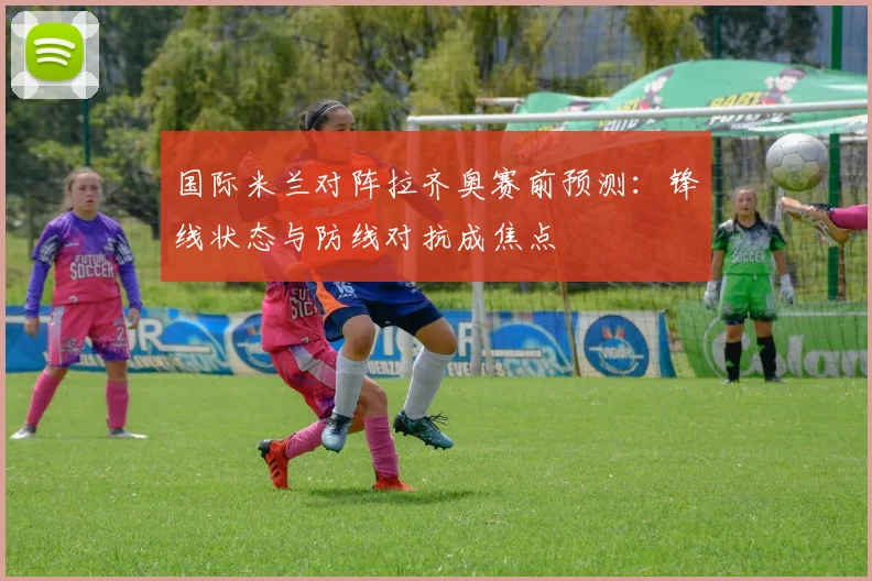 国际米兰对阵拉齐奥赛前预测：锋线状态与防线对抗成焦点