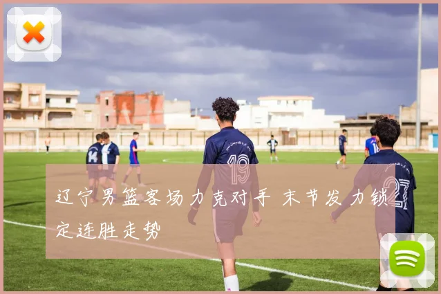 辽宁男篮客场力克对手 末节发力锁定连胜走势