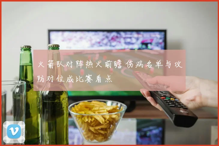 火箭队对阵热火前瞻 伤病名单与攻防对位成比赛看点