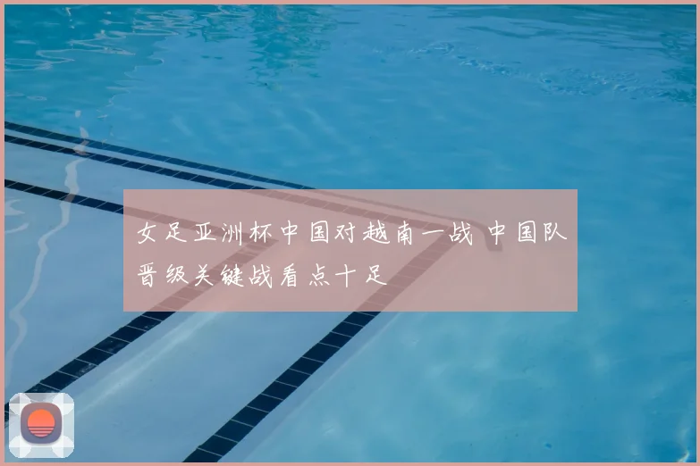 女足亚洲杯中国对越南一战 中国队晋级关键战看点十足