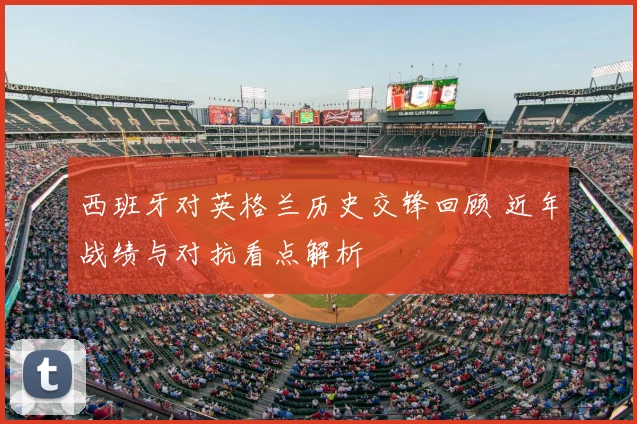 西班牙对英格兰历史交锋回顾 近年战绩与对抗看点解析