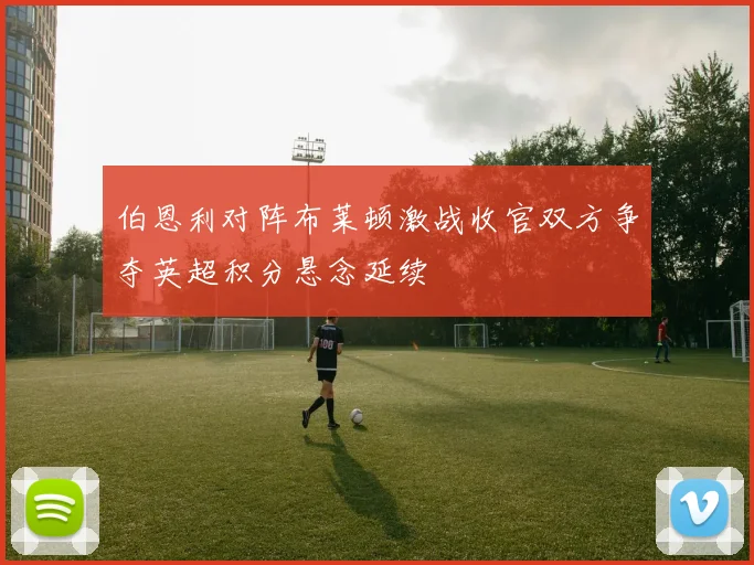 伯恩利对阵布莱顿激战收官双方争夺英超积分悬念延续