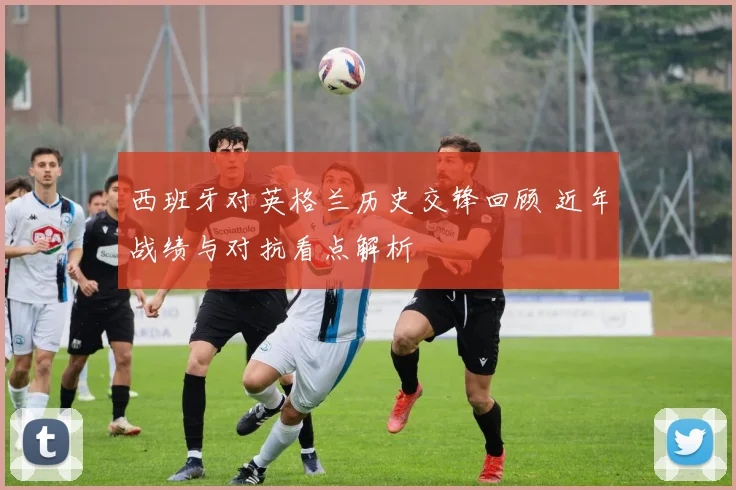 西班牙对英格兰历史交锋回顾 近年战绩与对抗看点解析