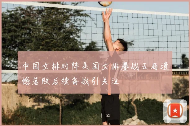 中国女排对阵美国女排鏖战五局遗憾落败后续备战引关注
