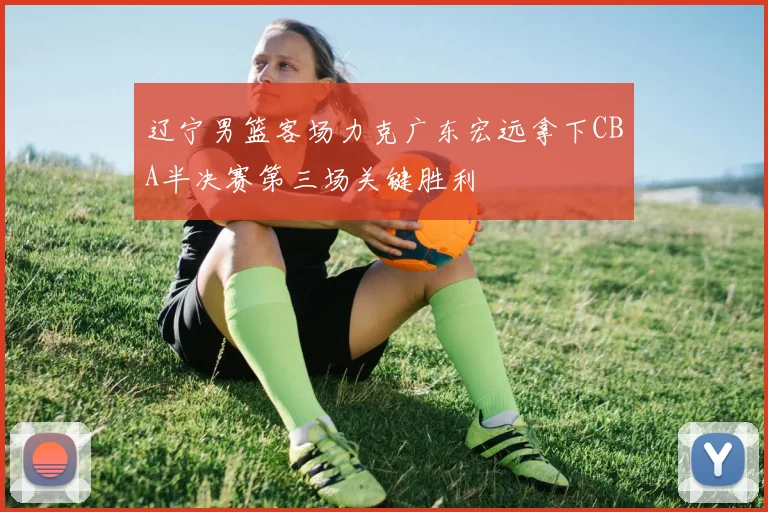 辽宁男篮客场力克广东宏远拿下CBA半决赛第三场关键胜利
