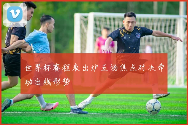 世界杯赛程表出炉五场焦点对决牵动出线形势