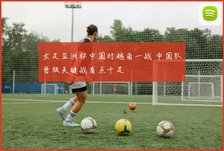 女足亚洲杯中国对越南一战 中国队晋级关键战看点十足