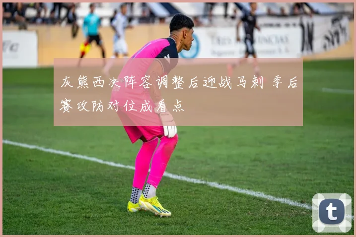 灰熊西决阵容调整后迎战马刺 季后赛攻防对位成看点