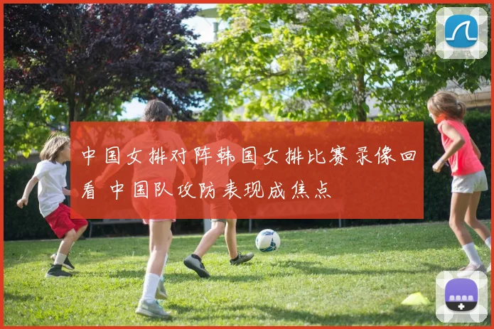 中国女排对阵韩国女排比赛录像回看 中国队攻防表现成焦点